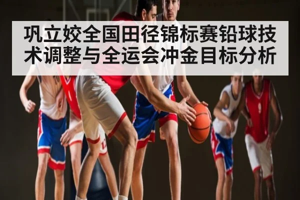 巩立姣全国田径锦标赛铅球技术调整与全运会冲金目标分析
