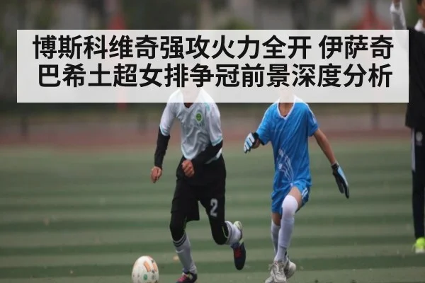 博斯科维奇强攻火力全开 伊萨奇巴希土超女排争冠前景深度分析